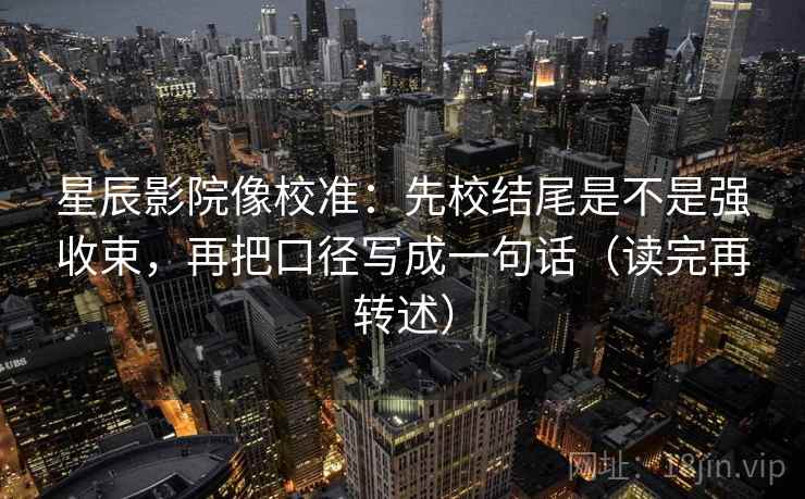 星辰影院像校准：先校结尾是不是强收束，再把口径写成一句话（读完再转述）