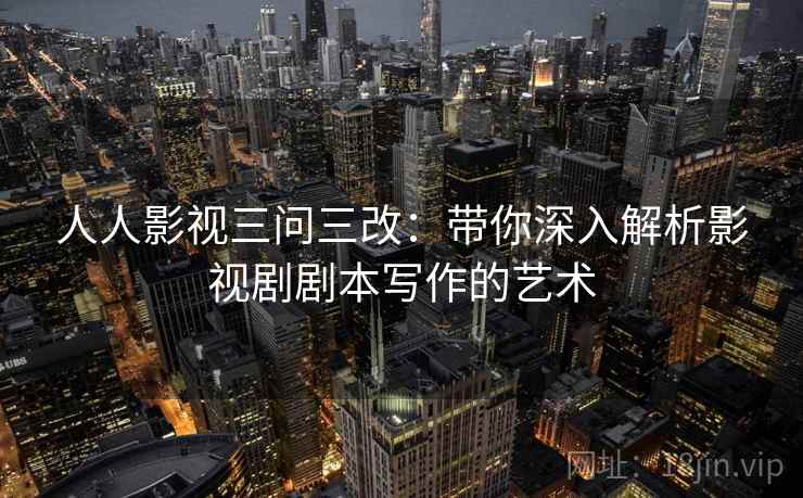 人人影视三问三改：带你深入解析影视剧剧本写作的艺术