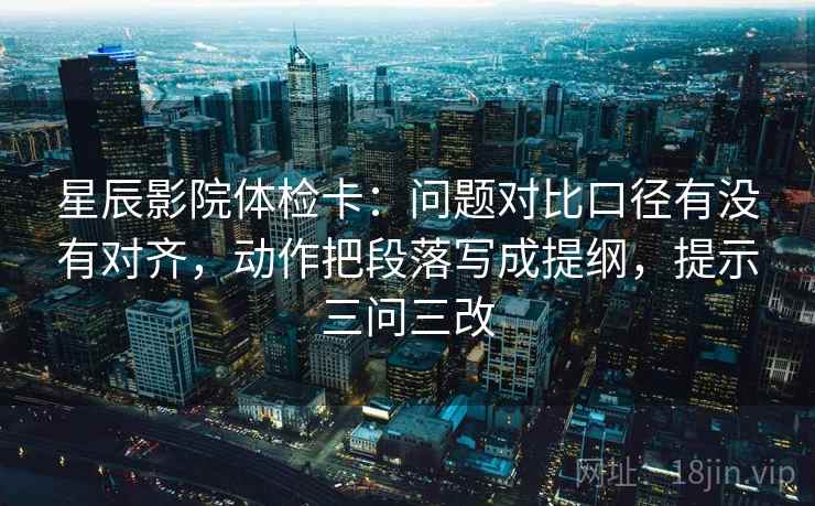 星辰影院体检卡：问题对比口径有没有对齐，动作把段落写成提纲，提示三问三改