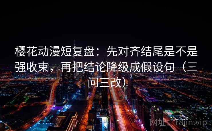 樱花动漫短复盘：先对齐结尾是不是强收束，再把结论降级成假设句（三问三改）