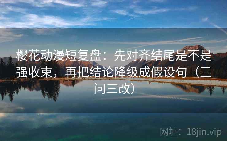 樱花动漫短复盘：先对齐结尾是不是强收束，再把结论降级成假设句（三问三改）