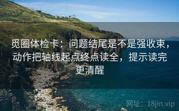 觅圈体检卡：问题结尾是不是强收束，动作把轴线起点终点读全，提示读完更清醒