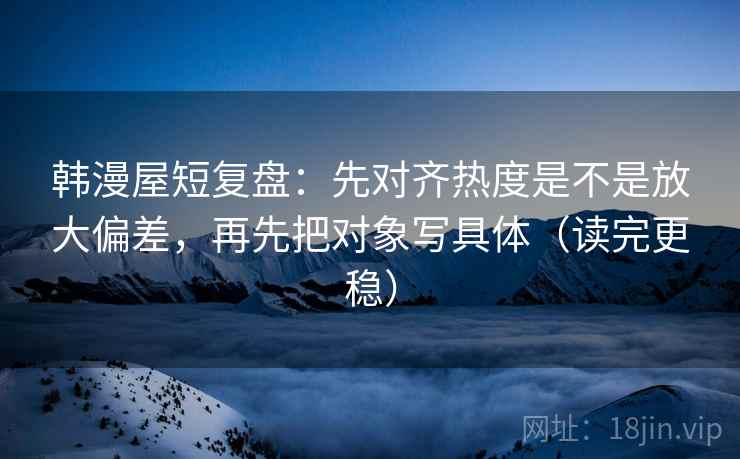 韩漫屋短复盘：先对齐热度是不是放大偏差，再先把对象写具体（读完更稳）