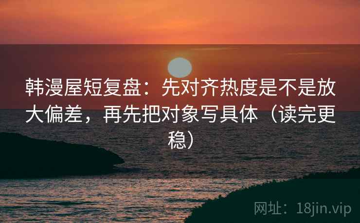 韩漫屋短复盘:先对齐热度是不是放大偏差,再先把对象写具体(读完更稳) 韩漫屋短复盘:先对齐热度是不是放大偏差,再先把对象写具体(读完更稳)