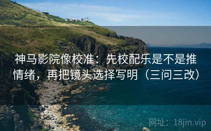 神马影院像校准：先校配乐是不是推情绪，再把镜头选择写明（三问三改）