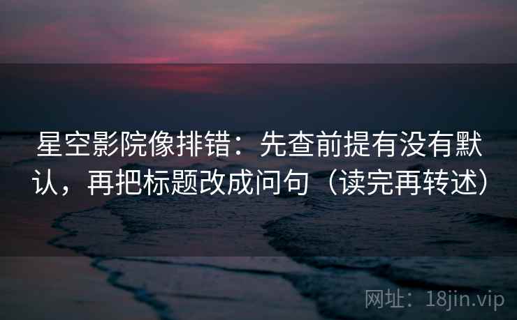 星空影院像排错：先查前提有没有默认，再把标题改成问句（读完再转述）