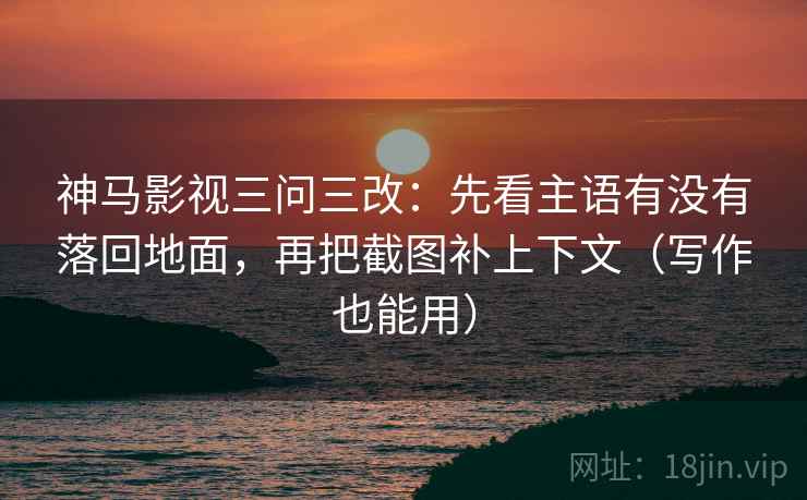 神马影视三问三改：先看主语有没有落回地面，再把截图补上下文（写作也能用）