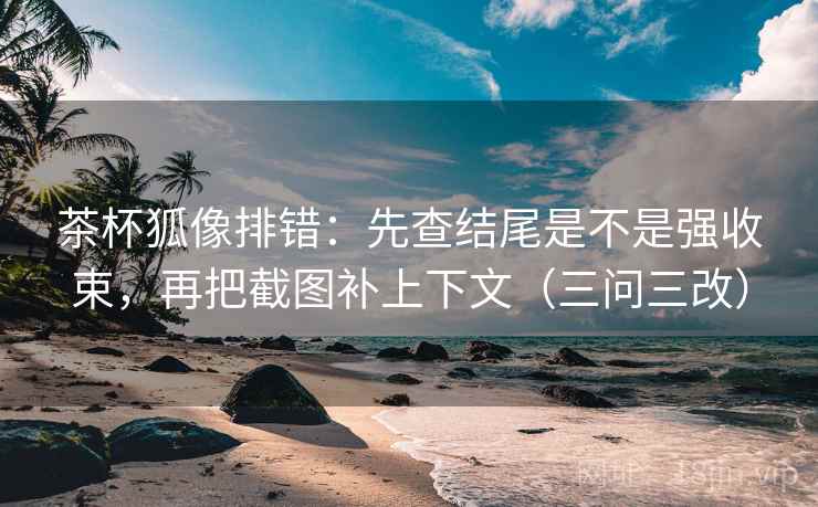 茶杯狐像排错：先查结尾是不是强收束，再把截图补上下文（三问三改）