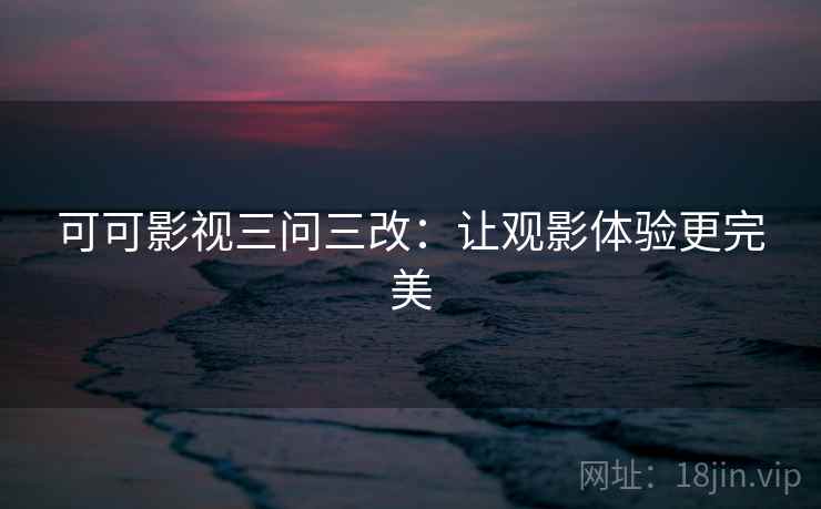 可可影视三问三改:让观影体验更完美 可可影视三问三改:让观影体验更完美