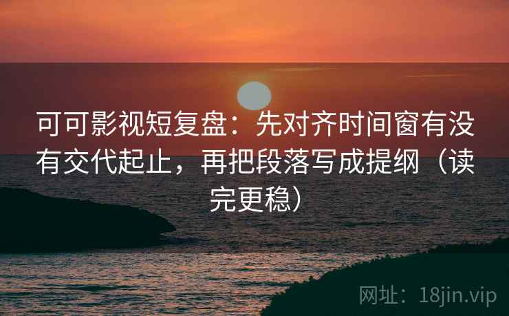 可可影视短复盘：先对齐时间窗有没有交代起止，再把段落写成提纲（读完更稳）