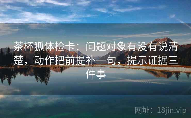 茶杯狐体检卡：问题对象有没有说清楚，动作把前提补一句，提示证据三件事