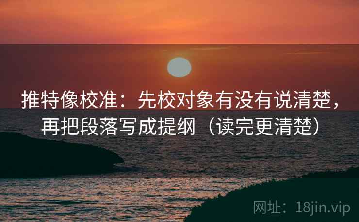 推特像校准：先校对象有没有说清楚，再把段落写成提纲（读完更清楚）