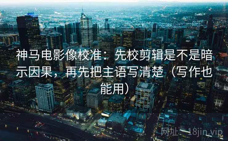 神马电影像校准：先校剪辑是不是暗示因果，再先把主语写清楚（写作也能用）