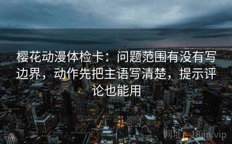 樱花动漫体检卡：问题范围有没有写边界，动作先把主语写清楚，提示评论也能用