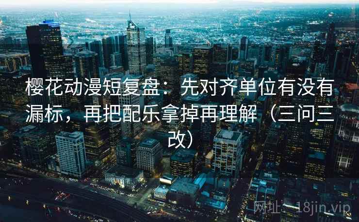 樱花动漫短复盘：先对齐单位有没有漏标，再把配乐拿掉再理解（三问三改）