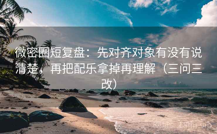 微密圈短复盘：先对齐对象有没有说清楚，再把配乐拿掉再理解（三问三改）