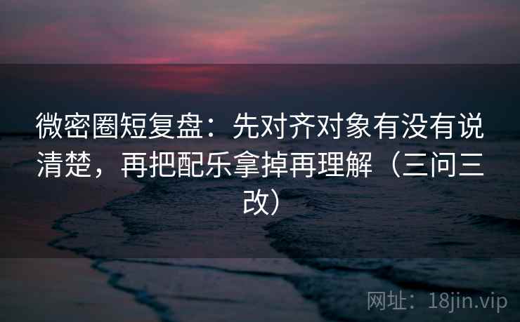微密圈短复盘：先对齐对象有没有说清楚，再把配乐拿掉再理解（三问三改）
