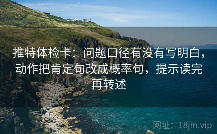 推特体检卡：问题口径有没有写明白，动作把肯定句改成概率句，提示读完再转述