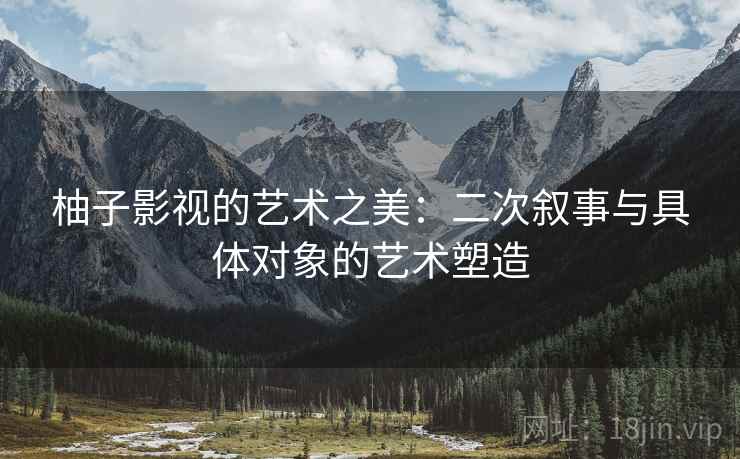 柚子影视的艺术之美:二次叙事与具体对象的艺术塑造