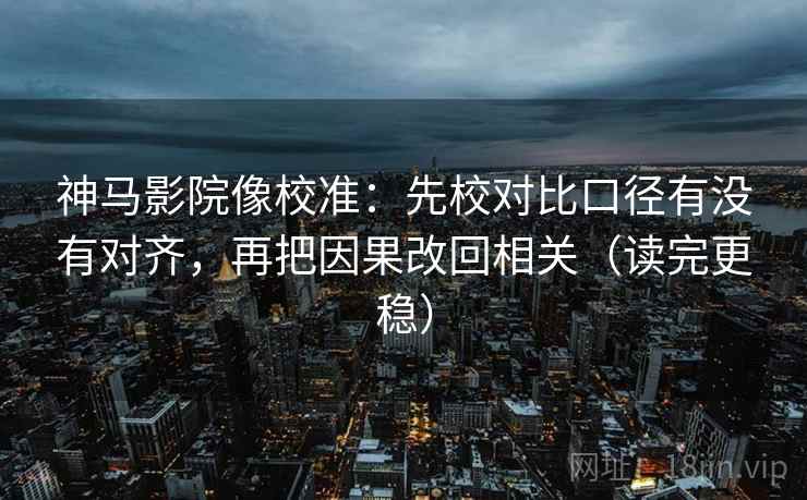 神马影院像校准：先校对比口径有没有对齐，再把因果改回相关（读完更稳）
