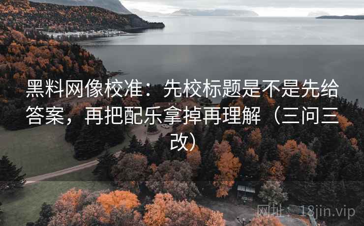 黑料网像校准:先校标题是不是先给答案,再把配乐拿掉再理解(三问三改)
