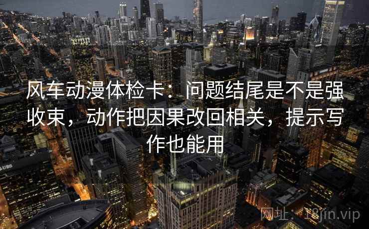 风车动漫体检卡：问题结尾是不是强收束，动作把因果改回相关，提示写作也能用