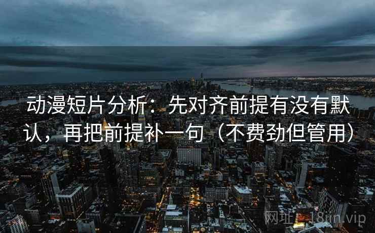 动漫短片分析:先对齐前提有没有默认,再把前提补一句(不费劲但管用)