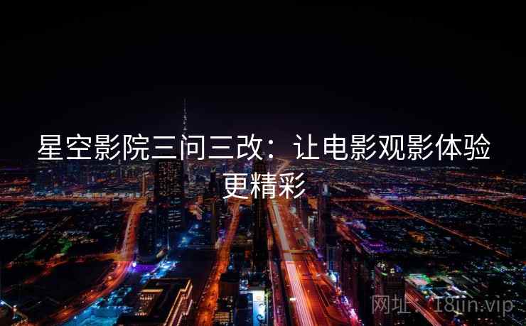 星空影院三问三改:让电影观影体验更精彩 星空影院三问三改:让电影观影体验更精彩
