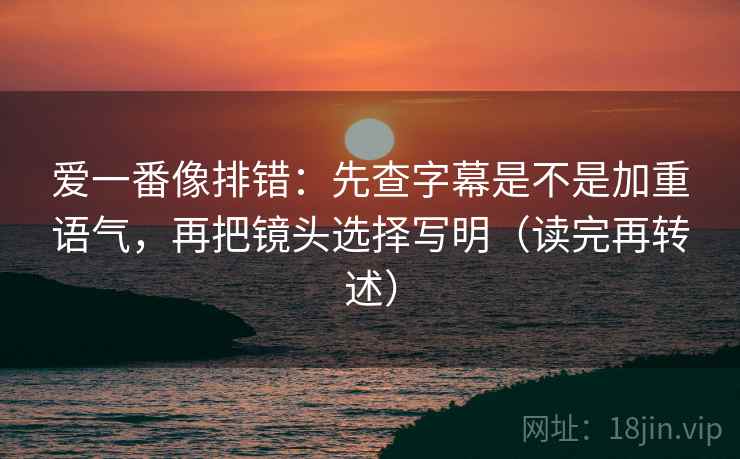 爱一番像排错:先查字幕是不是加重语气,再把镜头选择写明(读完再转述)