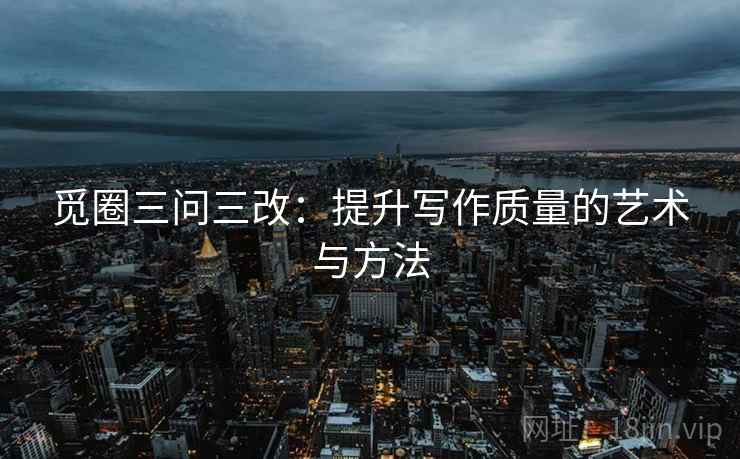 觅圈三问三改:提升写作质量的艺术与方法 觅圈三问三改:提升写作质量的艺术与方法